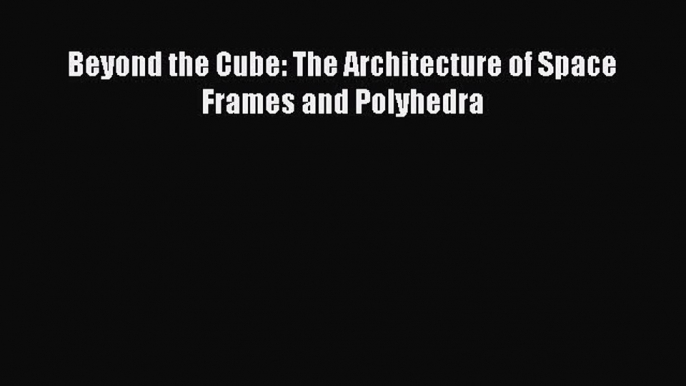 Read Beyond the Cube: The Architecture of Space Frames and Polyhedra Ebook Free