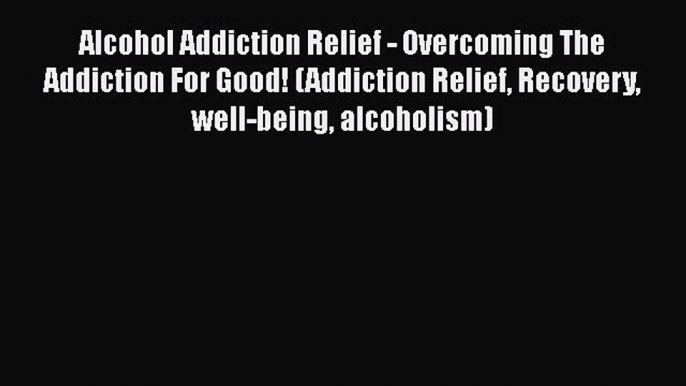 Read Alcohol Addiction Relief - Overcoming The Addiction For Good! (Addiction Relief Recovery