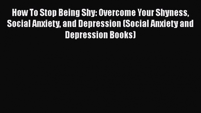 PDF How To Stop Being Shy: Overcome Your Shyness Social Anxiety and Depression (Social Anxiety