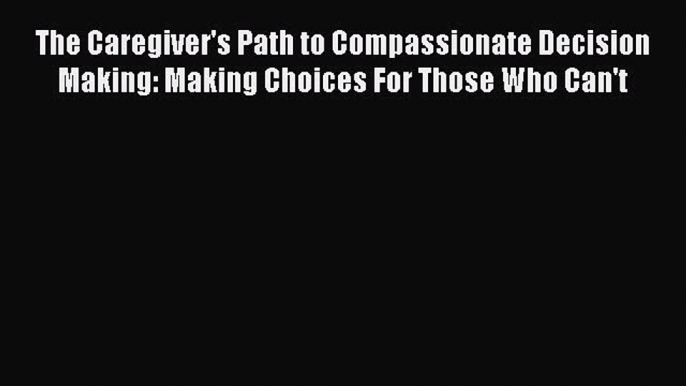 Read The Caregiver's Path to Compassionate Decision Making: Making Choices For Those Who Can't