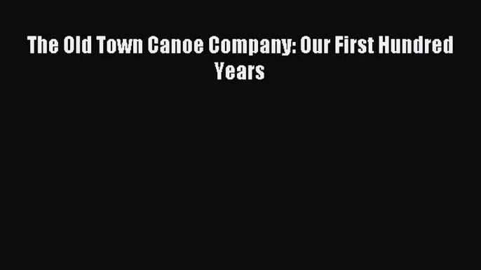 Read The Old Town Canoe Company: Our First Hundred Years Ebook Free