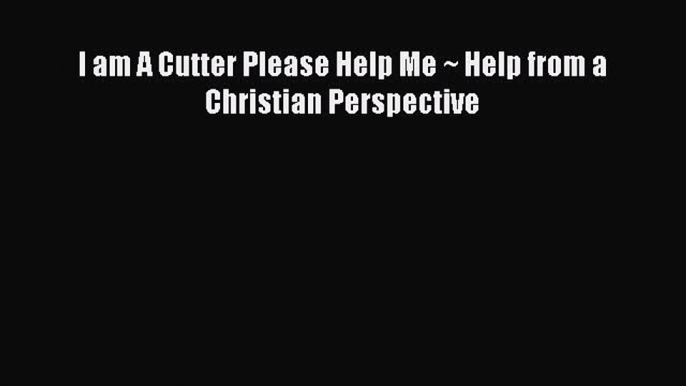 Read I am A Cutter Please Help Me ~ Help from a Christian Perspective PDF Online