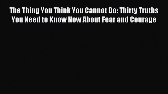 Read The Thing You Think You Cannot Do: Thirty Truths You Need to Know Now About Fear and Courage