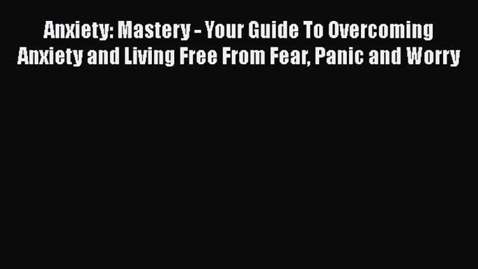 Read Anxiety: Mastery - Your Guide To Overcoming Anxiety and Living Free From Fear Panic and