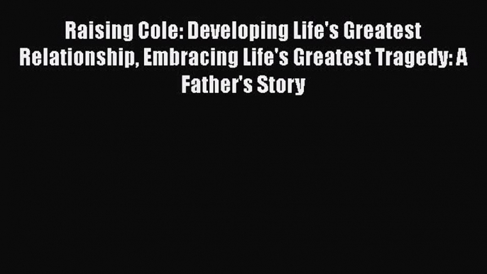 Download Raising Cole: Developing Life's Greatest Relationship Embracing Life's Greatest Tragedy: