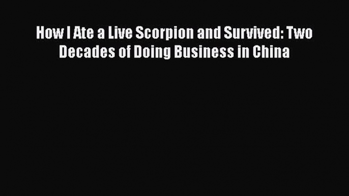 PDF How I Ate a Live Scorpion and Survived: Two Decades of Doing Business in China Free Books