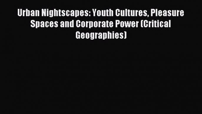 Read Urban Nightscapes: Youth Cultures Pleasure Spaces and Corporate Power (Critical Geographies)