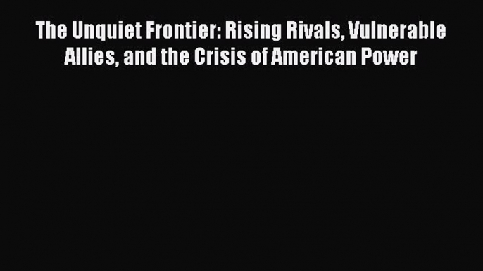 Download The Unquiet Frontier: Rising Rivals Vulnerable Allies and the Crisis of American Power