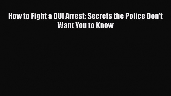 Read How to Fight a DUI Arrest: Secrets the Police Don't Want You to Know Ebook