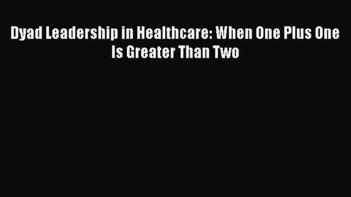 PDF Dyad Leadership in Healthcare: When One Plus One Is Greater Than Two  EBook