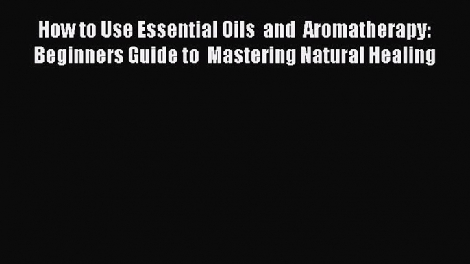 Read How to Use Essential Oils  and  Aromatherapy: Beginners Guide to  Mastering Natural Healing