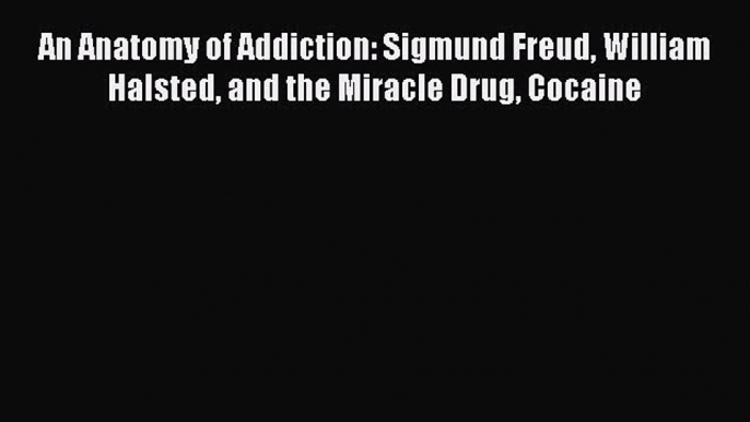 Read An Anatomy of Addiction: Sigmund Freud William Halsted and the Miracle Drug Cocaine Ebook