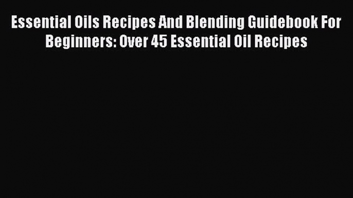 Read Essential Oils Recipes And Blending Guidebook For Beginners: Over 45 Essential Oil Recipes