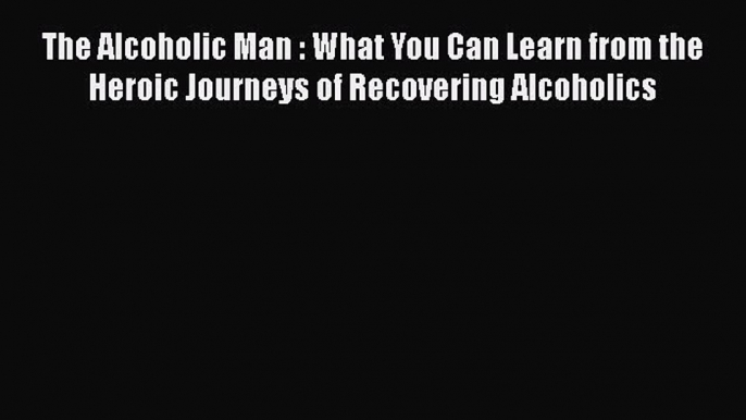 Read The Alcoholic Man : What You Can Learn from the Heroic Journeys of Recovering Alcoholics