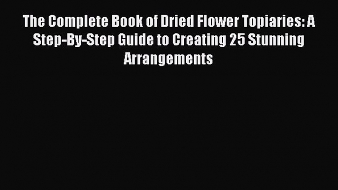 Read The Complete Book of Dried Flower Topiaries: A Step-By-Step Guide to Creating 25 Stunning