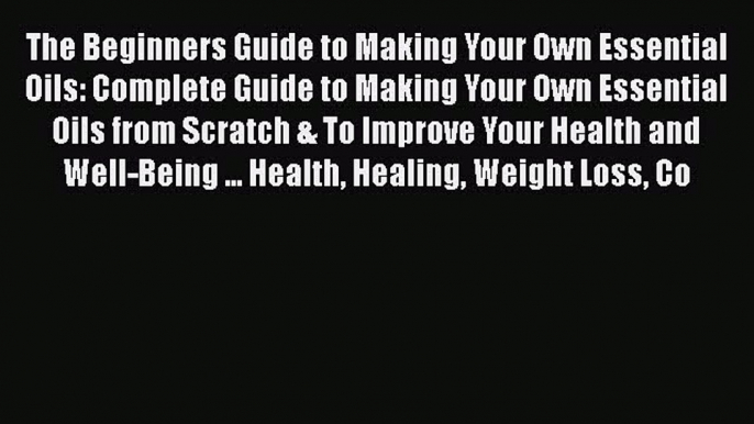 [PDF] The Beginners Guide to Making Your Own Essential Oils: Complete Guide to Making Your