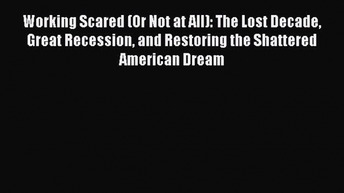 Read Working Scared (Or Not at All): The Lost Decade Great Recession and Restoring the Shattered