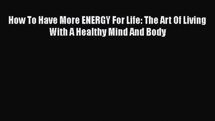 Read How To Have More ENERGY For Life: The Art Of Living With A Healthy Mind And Body Ebook