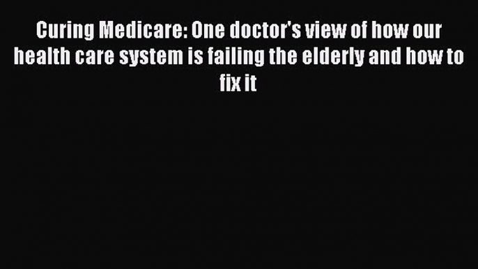 PDF Curing Medicare: One doctor's view of how our health care system is failing the elderly