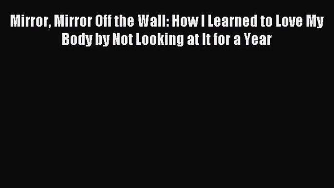 Read Mirror Mirror Off the Wall: How I Learned to Love My Body by Not Looking at It for a Year