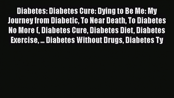 Read Diabetes: Diabetes Cure: Dying to Be Me: My Journey from Diabetic To Near Death To Diabetes