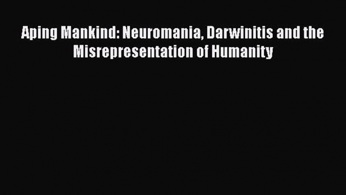 PDF Aping Mankind: Neuromania Darwinitis and the Misrepresentation of Humanity  Read Online