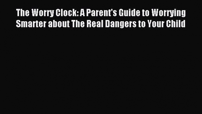 Read The Worry Clock: A Parent's Guide to Worrying Smarter about The Real Dangers to Your Child