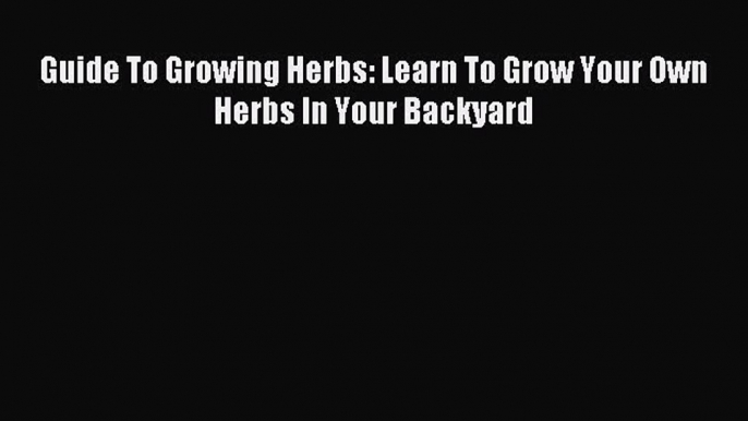 Read Guide To Growing Herbs: Learn To Grow Your Own Herbs In Your Backyard Ebook Free