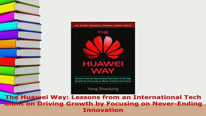 Download  The Huawei Way Lessons from an International Tech Giant on Driving Growth by Focusing on Download Online