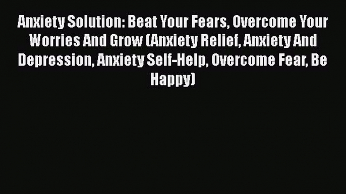 Download Anxiety Solution: Beat Your Fears Overcome Your Worries And Grow (Anxiety Relief Anxiety