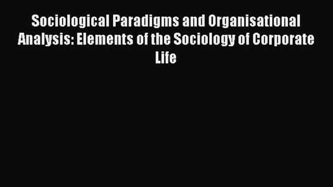 Read Sociological Paradigms and Organisational Analysis: Elements of the Sociology of Corporate