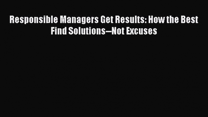 Read Responsible Managers Get Results: How the Best Find Solutions--Not Excuses Ebook Free