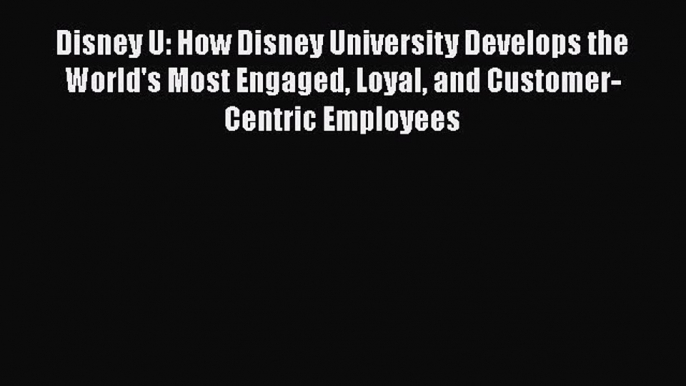 PDF Disney U: How Disney University Develops the World's Most Engaged Loyal and Customer-Centric