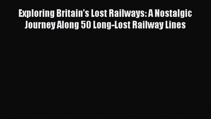 Read Exploring Britain's Lost Railways: A Nostalgic Journey Along 50 Long-Lost Railway Lines