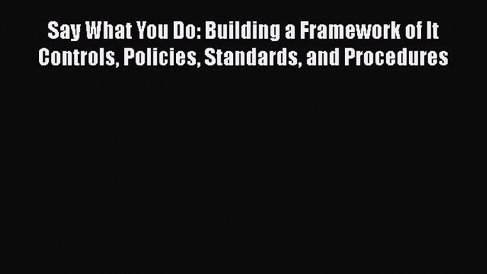 [Read book] Say What You Do: Building a Framework of It Controls Policies Standards and Procedures