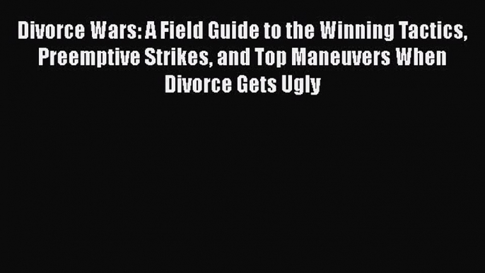 Read Divorce Wars: A Field Guide to the Winning Tactics Preemptive Strikes and Top Maneuvers