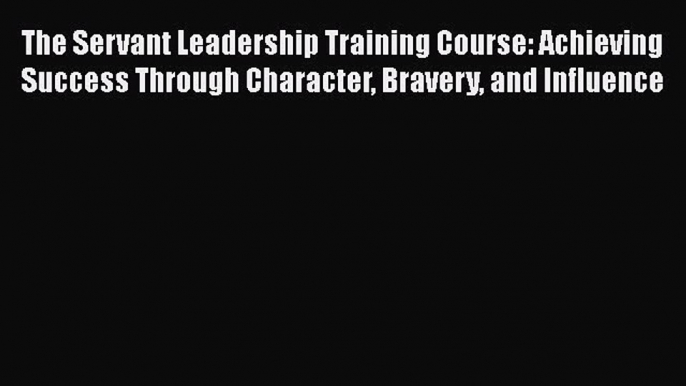 [Read book] The Servant Leadership Training Course: Achieving Success Through Character Bravery