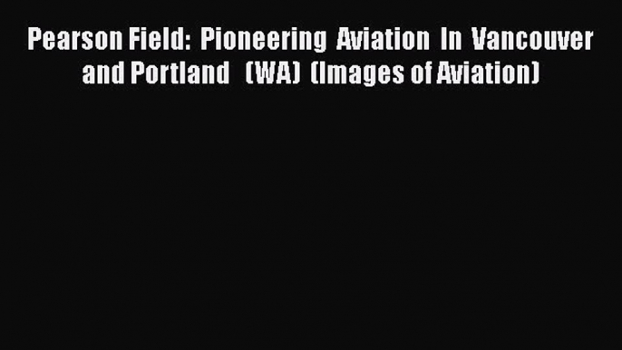 Read Pearson Field:  Pioneering  Aviation  In  Vancouver and Portland   (WA)  (Images of Aviation)