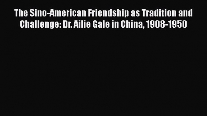 Read The Sino-American Friendship as Tradition and Challenge: Dr. Ailie Gale in China 1908-1950