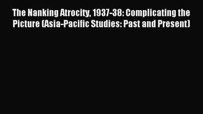 Download The Nanking Atrocity 1937-38: Complicating the Picture (Asia-Pacific Studies: Past