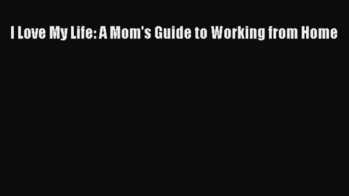 Read I Love My Life: A Mom's Guide to Working from Home Ebook