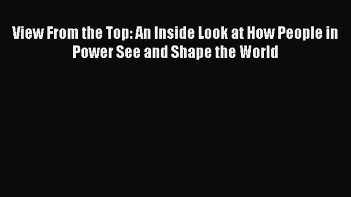 [Read book] View From the Top: An Inside Look at How People in Power See and Shape the World