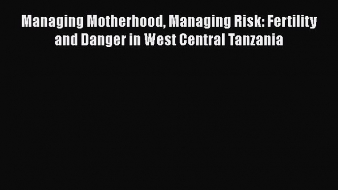 Read Managing Motherhood Managing Risk: Fertility and Danger in West Central Tanzania Ebook