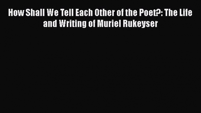 PDF How Shall We Tell Each Other of the Poet?: The Life and Writing of Muriel Rukeyser  EBook