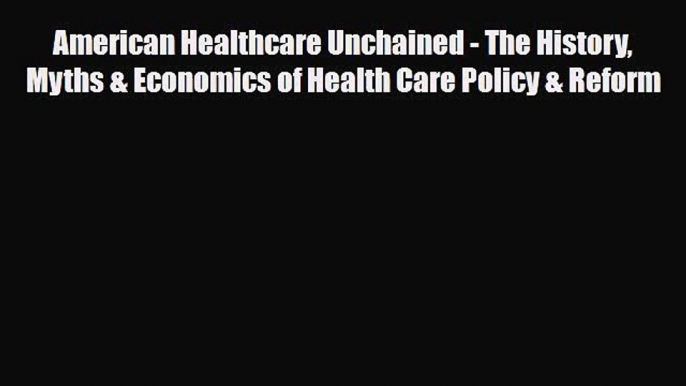 American Healthcare Unchained - The History Myths & Economics of Health Care Policy & Reform