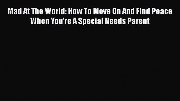 Download Mad At The World: How To Move On And Find Peace When You're A Special Needs Parent