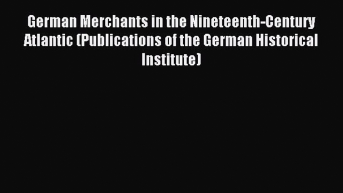 Read German Merchants in the Nineteenth-Century Atlantic (Publications of the German Historical