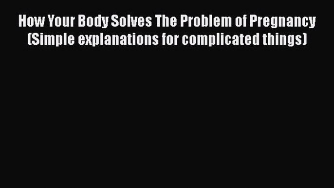 PDF How Your Body Solves The Problem of Pregnancy (Simple explanations for complicated things)