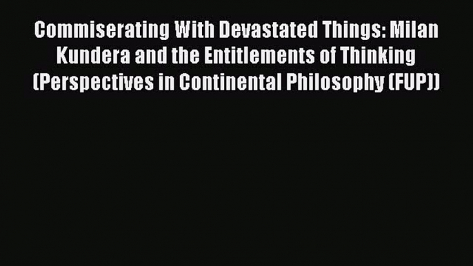 Download Commiserating With Devastated Things: Milan Kundera and the Entitlements of Thinking