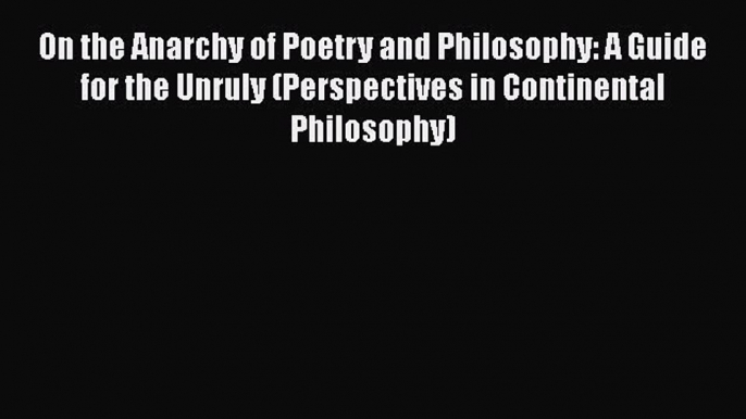 Read On the Anarchy of Poetry and Philosophy: A Guide for the Unruly (Perspectives in Continental